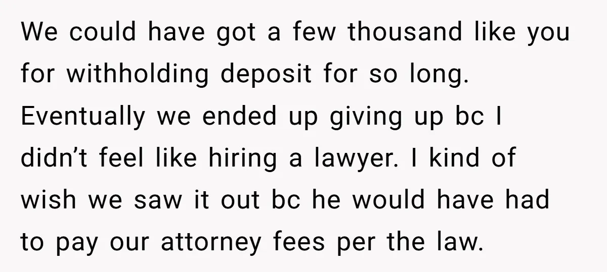 We could have got a few thousand like you for withholding deposit for so long. Eventually we ended up giving up bc I didn’t feel like hiring a lawyer. I...