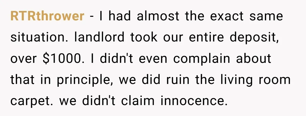 RTRthrower − I had almost the exact same situation. landlord took our entire deposit, over $1000. I didn't even complain about that in principle, we did ruin the living room...