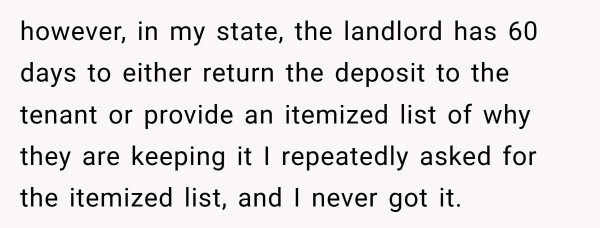 however, in my state, the landlord has 60 days to either return the deposit to the tenant or provide an itemized list of why they are keeping it I repeatedly...