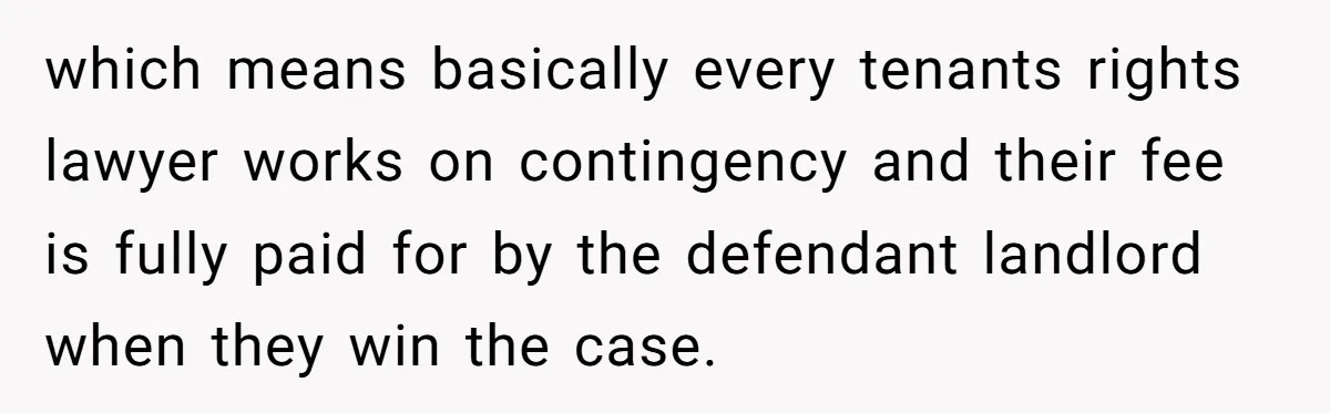 which means basically every tenants rights lawyer works on contingency and their fee is fully paid for by the defendant landlord when they win the case.