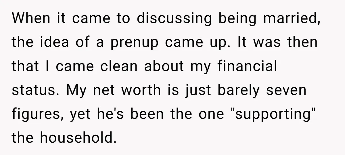 When it came to discussing being married, the idea of a prenup came up. It was then that I came clean about my financial status. My net worth is just...