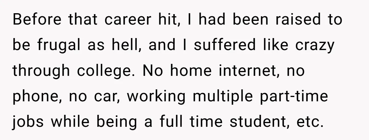 Before that career hit, I had been raised to be frugal as hell, and I suffered like crazy through college. No home internet, no phone, no car, working multiple part-time...