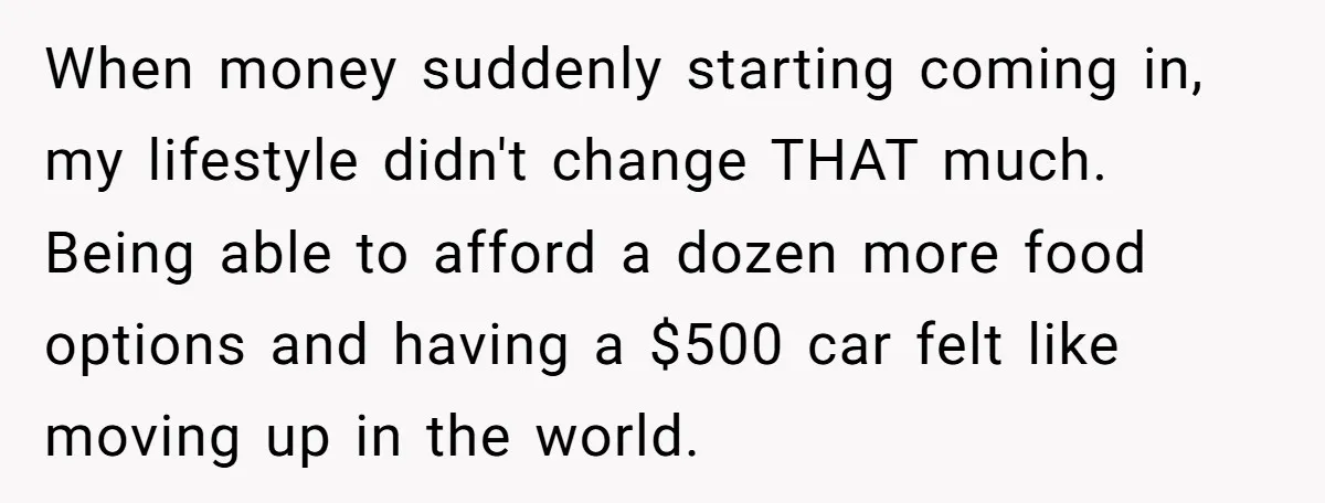 When money suddenly starting coming in, my lifestyle didn't change THAT much. Being able to afford a dozen more food options and having a $500 car felt like moving up...