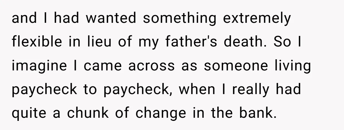 and I had wanted something extremely flexible in lieu of my father's death. So I imagine I came across as someone living paycheck to paycheck, when I really had quite...