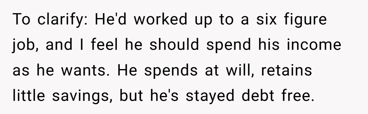 To clarify: He'd worked up to a six figure job, and I feel he should spend his income as he wants. He spends at will, retains little savings, but he's...