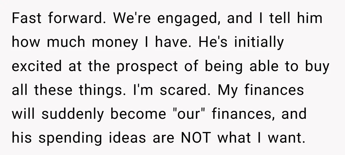 Fast forward. We're engaged, and I tell him how much money I have. He's initially excited at the prospect of being able to buy all these things. I'm scared. My...