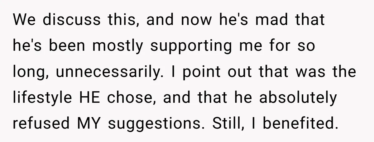 We discuss this, and now he's mad that he's been mostly supporting me for so long, unnecessarily. I point out that was the lifestyle HE chose, and that he absolutely...