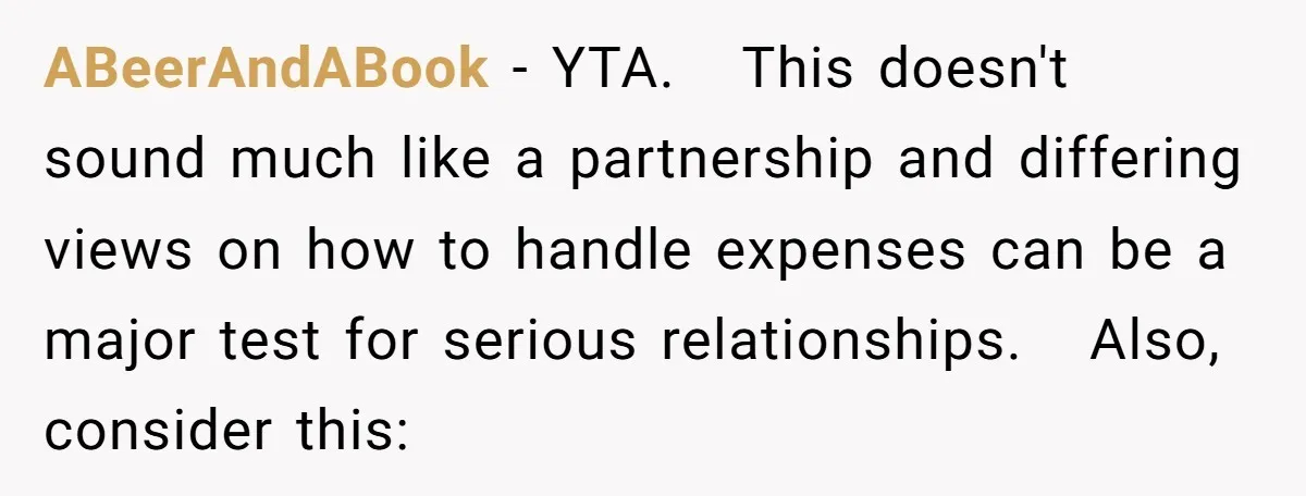 ABeerAndABook − YTA.   This doesn't sound much like a partnership and differing views on how to handle expenses can be a major test for serious relationships.   Also, consider this: