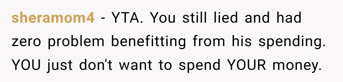 sheramom4 − YTA. You still lied and had zero problem benefitting from his spending. YOU just don't want to spend YOUR money.