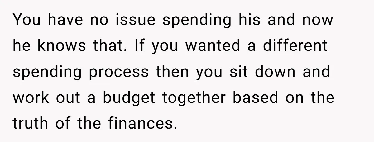You have no issue spending his and now he knows that. If you wanted a different spending process then you sit down and work out a budget together based on...