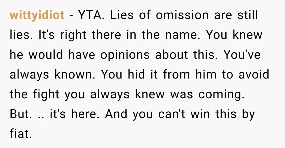 wittyidiot − YTA. Lies of omission are still lies. It's right there in the name. You knew he would have opinions about this. You've always known. You hid it from...