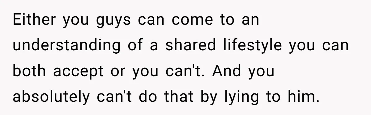 Either you guys can come to an understanding of a shared lifestyle you can both accept or you can't. And you absolutely can't do that by lying to him.