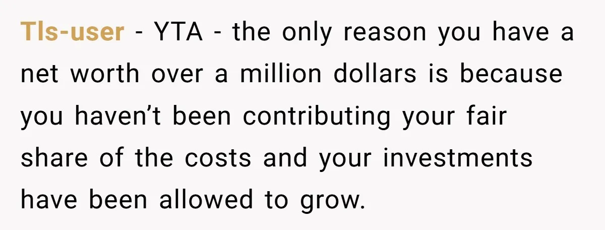 Tls-user − YTA - the only reason you have a net worth over a million dollars is because you haven’t been contributing your fair share of the costs and your...
