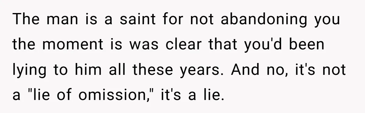 The man is a saint for not abandoning you the moment is was clear that you'd been lying to him all these years. And no, it's not a "lie of...