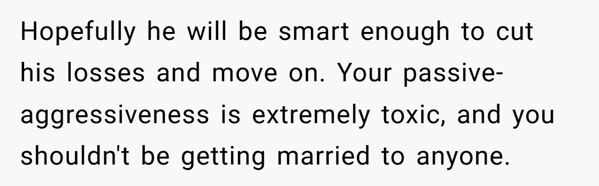 Hopefully he will be smart enough to cut his losses and move on. Your passive-aggressiveness is extremely toxic, and you shouldn't be getting married to anyone.