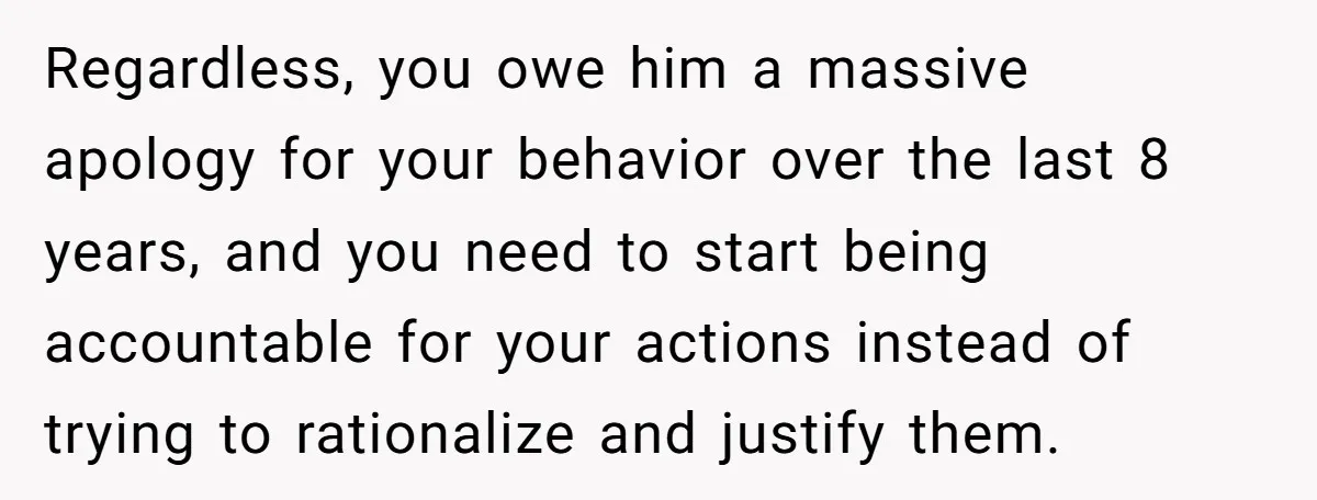 Regardless, you owe him a massive apology for your behavior over the last 8 years, and you need to start being accountable for your actions instead of trying to rationalize...