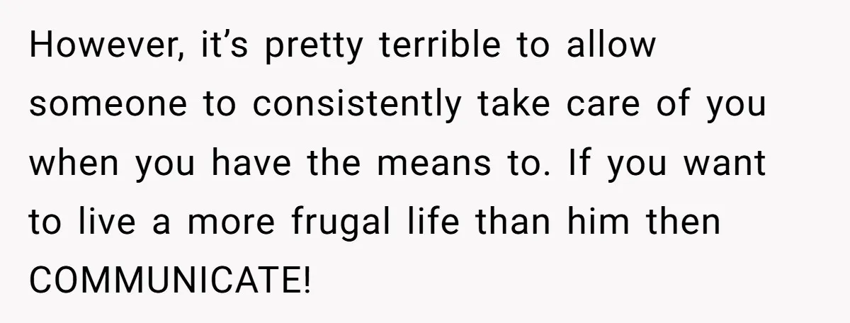 However, it’s pretty terrible to allow someone to consistently take care of you when you have the means to. If you want to live a more frugal life than him...