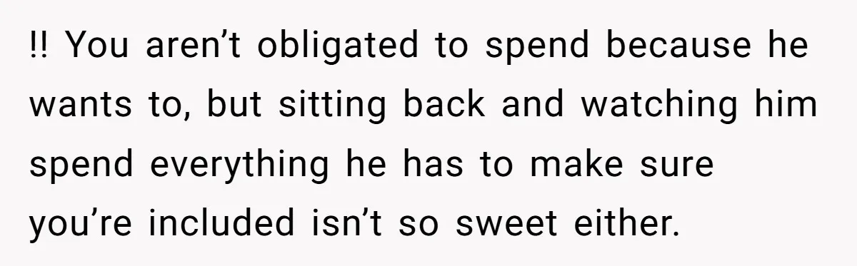 !! You aren’t obligated to spend because he wants to, but sitting back and watching him spend everything he has to make sure you’re included isn’t so sweet either.