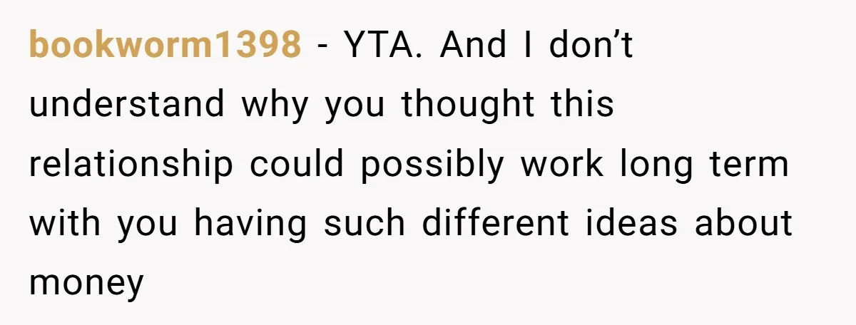 bookworm1398 − YTA. And I don’t understand why you thought this relationship could possibly work long term with you having such different ideas about money