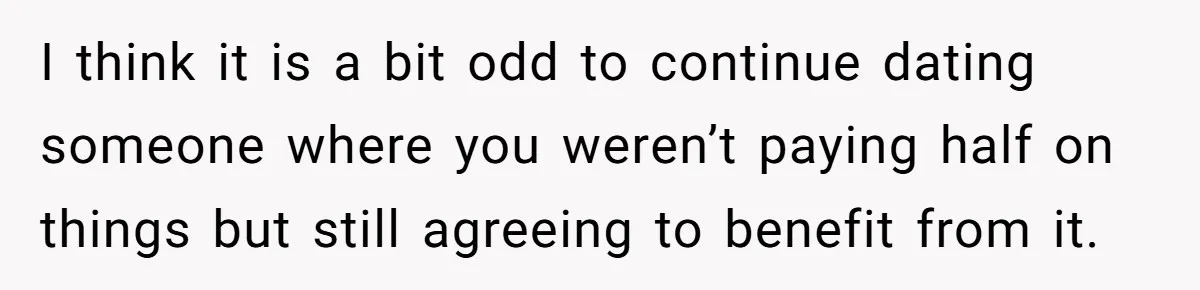 I think it is a bit odd to continue dating someone where you weren’t paying half on things but still agreeing to benefit from it.