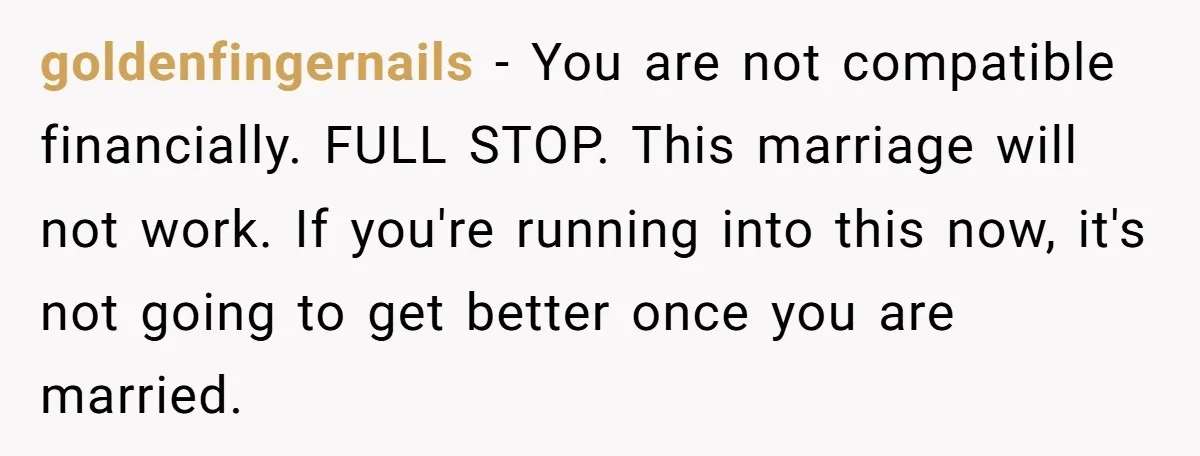 goldenfingernails − You are not compatible financially. FULL STOP. This marriage will not work. If you're running into this now, it's not going to get better once you are married.