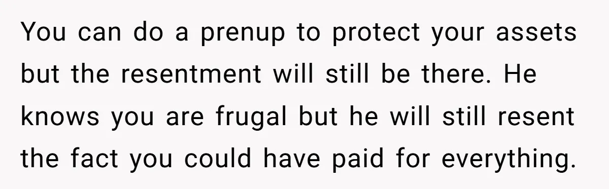 You can do a prenup to protect your assets but the resentment will still be there. He knows you are frugal but he will still resent the fact you could...