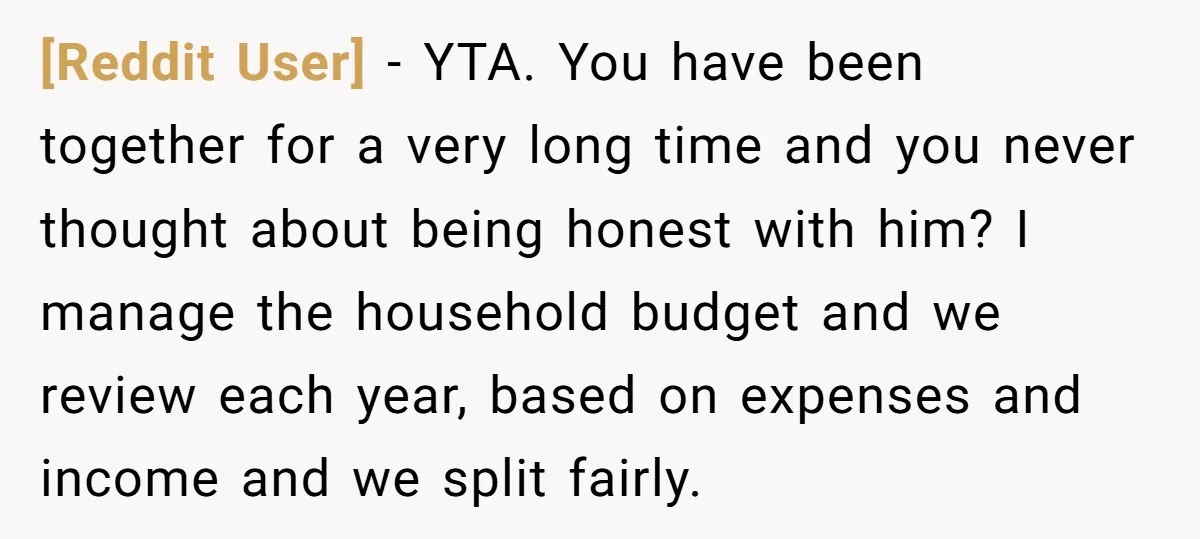 [Reddit User] − YTA. You have been together for a very long time and you never thought about being honest with him? I manage the household budget and we review...