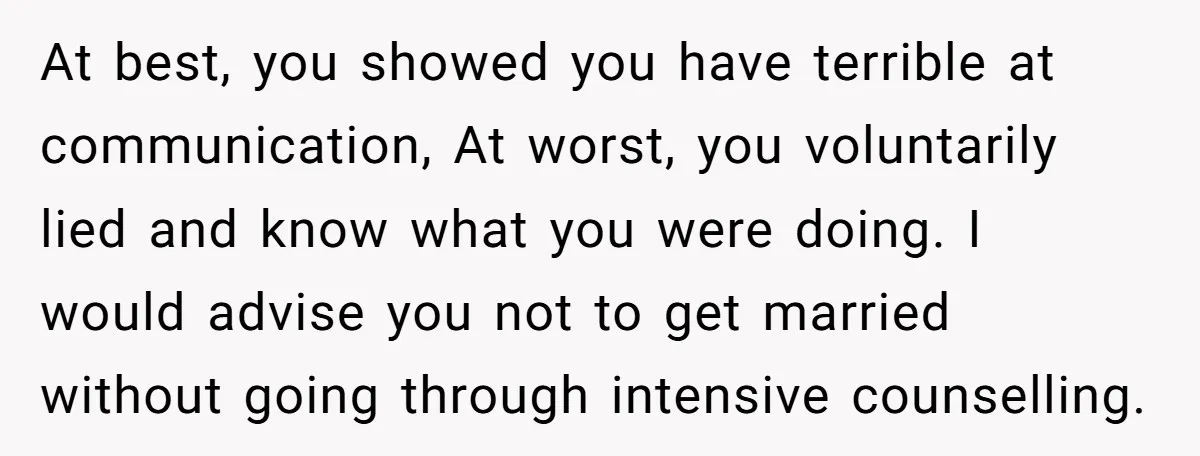 At best, you showed you have terrible at communication, At worst, you voluntarily lied and know what you were doing. I would advise you not to get married without going...