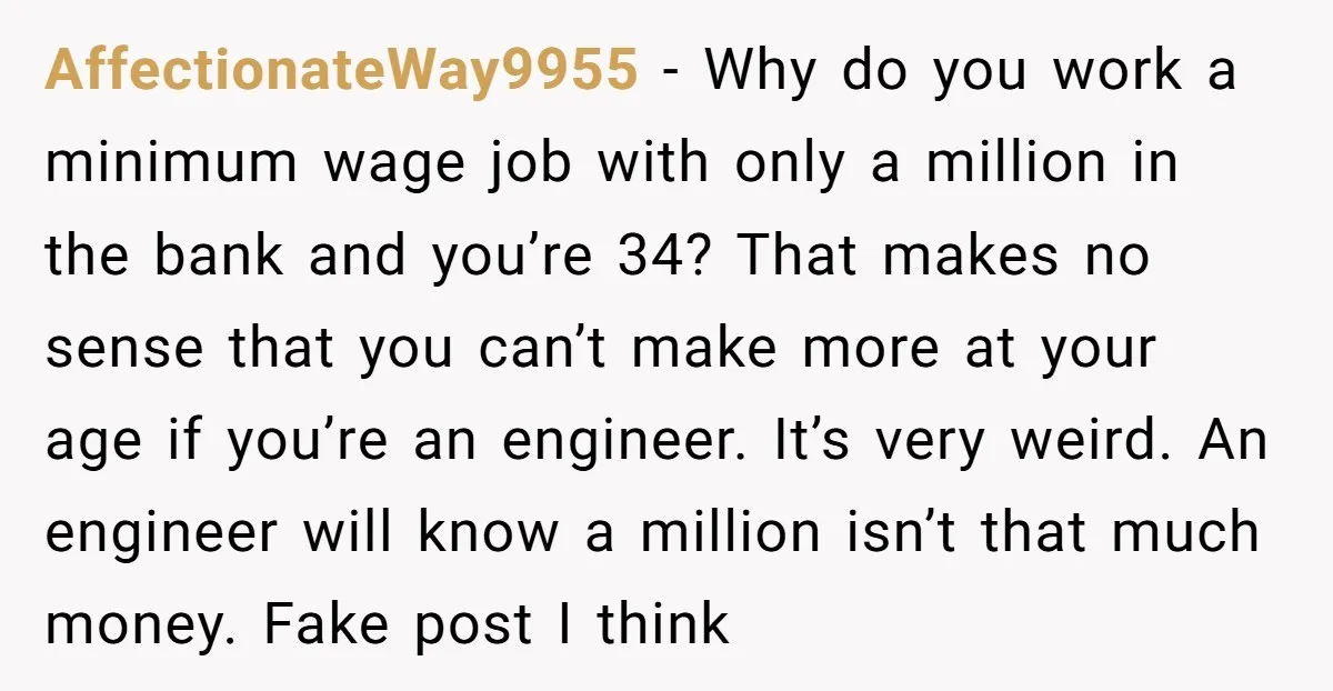 AffectionateWay9955 − Why do you work a minimum wage job with only a million in the bank and you’re 34? That makes no sense that you can’t make more at...