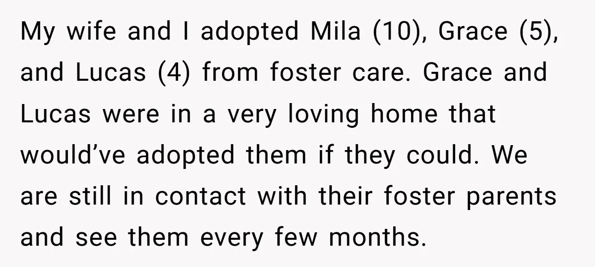 My wife and I adopted Mila (10), Grace (5), and Lucas (4) from foster care. Grace and Lucas were in a very loving home that would’ve adopted them if they...
