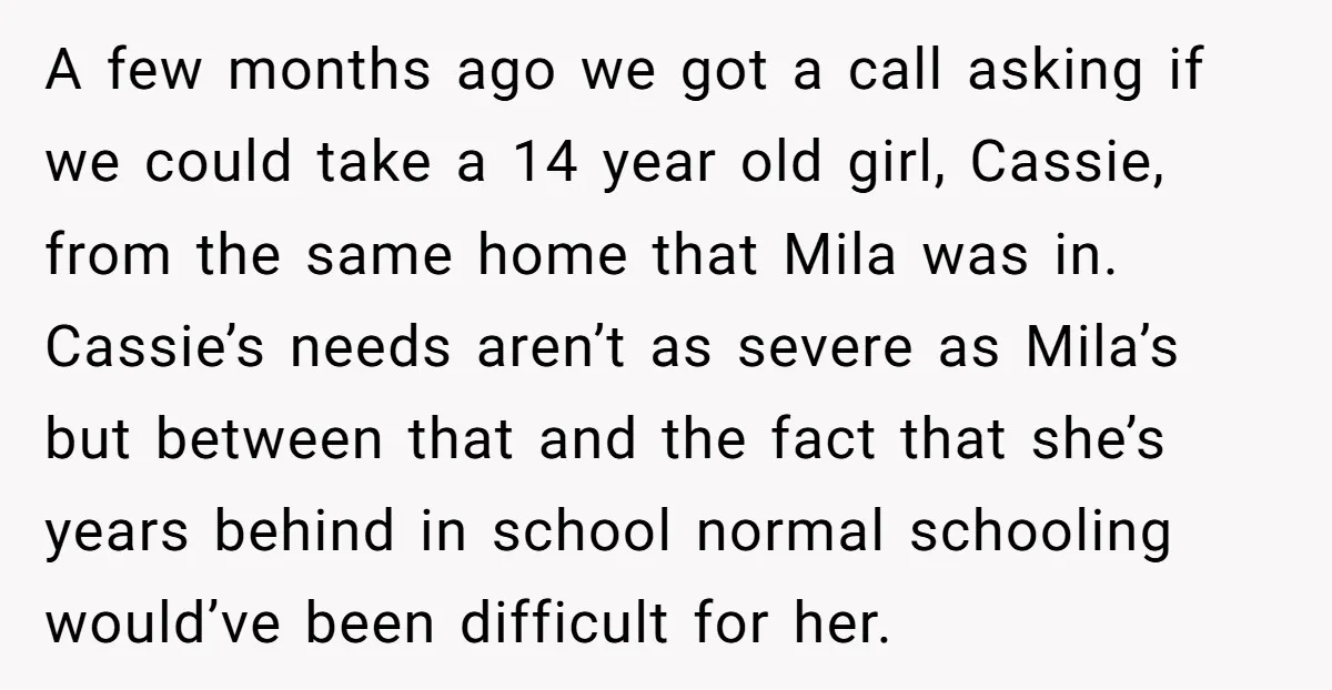 A few months ago we got a call asking if we could take a 14 year old girl, Cassie, from the same home that Mila was in. Cassie’s needs aren’t...