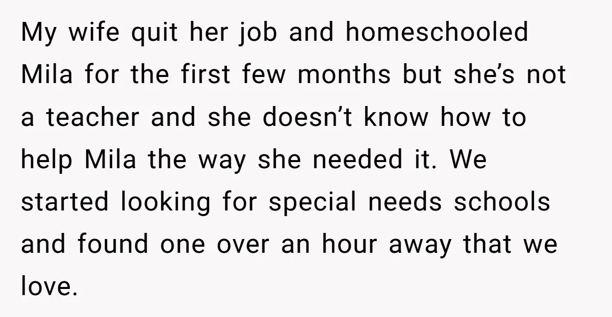 My wife quit her job and homeschooled Mila for the first few months but she’s not a teacher and she doesn’t know how to help Mila the way she needed...
