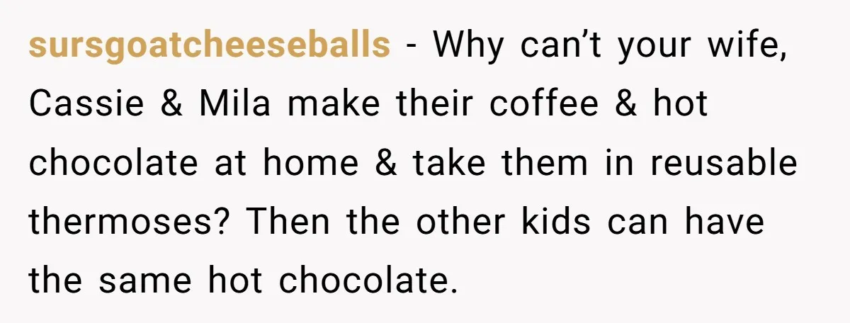 sursgoatcheeseballs − Why can’t your wife, Cassie & Mila make their coffee & hot chocolate at home & take them in reusable thermoses? Then the other kids can have the...