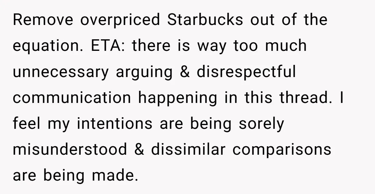 Remove overpriced Starbucks out of the equation. ETA: there is way too much unnecessary arguing & disrespectful communication happening in this thread. I feel my intentions are being sorely misunderstood...
