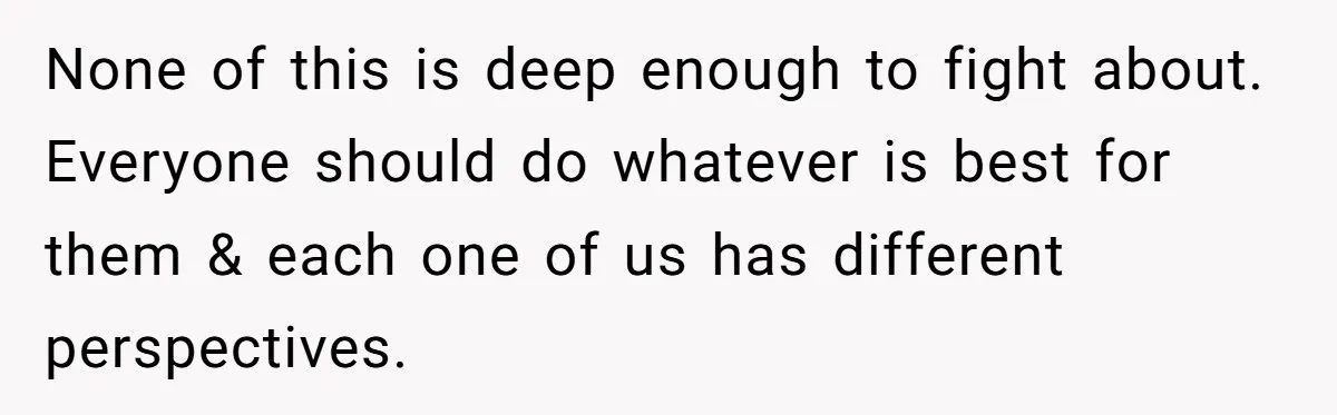 None of this is deep enough to fight about. Everyone should do whatever is best for them & each one of us has different perspectives.