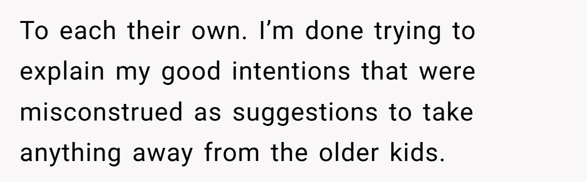 To each their own. I’m done trying to explain my good intentions that were misconstrued as suggestions to take anything away from the older kids.