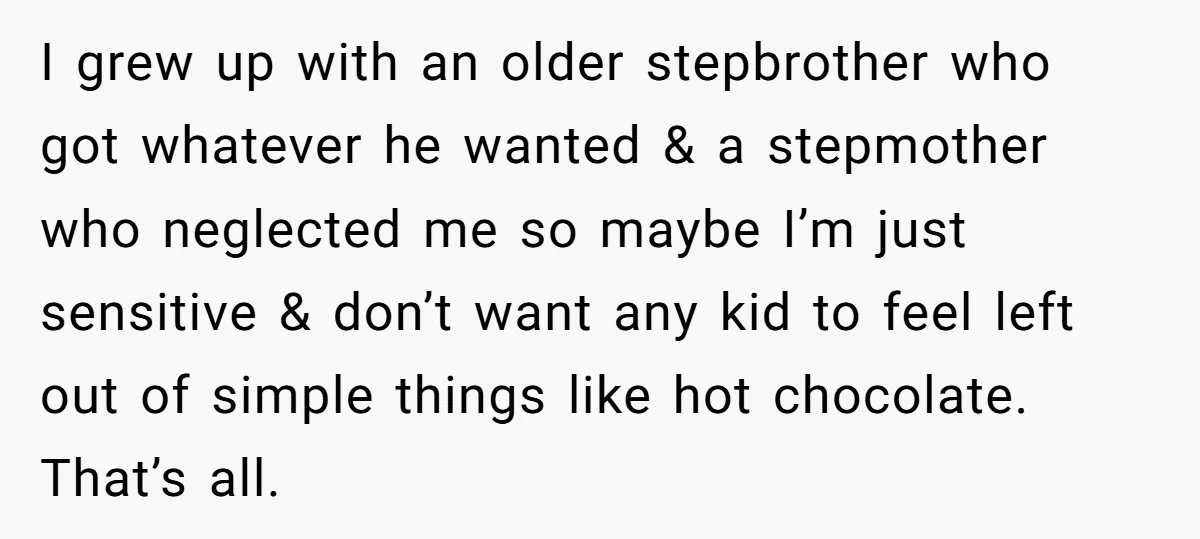 I grew up with an older stepbrother who got whatever he wanted & a stepmother who neglected me so maybe I’m just sensitive & don’t want any kid to feel...