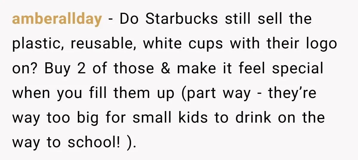 amberallday − Do Starbucks still sell the plastic, reusable, white cups with their logo on? Buy 2 of those & make it feel special when you fill them up (part...