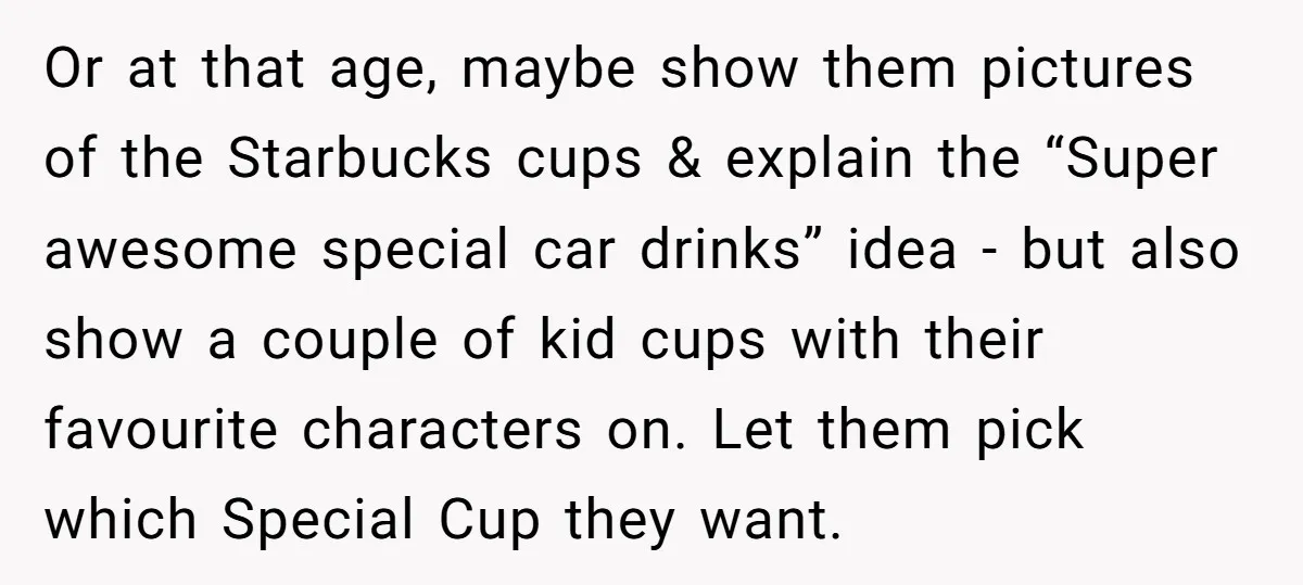 Or at that age, maybe show them pictures of the Starbucks cups & explain the “Super awesome special car drinks” idea - but also show a couple of kid cups...