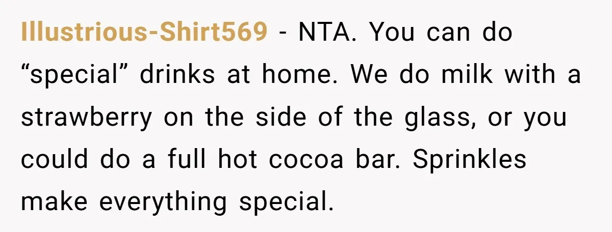 Illustrious-Shirt569 − NTA. You can do “special” drinks at home. We do milk with a strawberry on the side of the glass, or you could do a full hot cocoa...