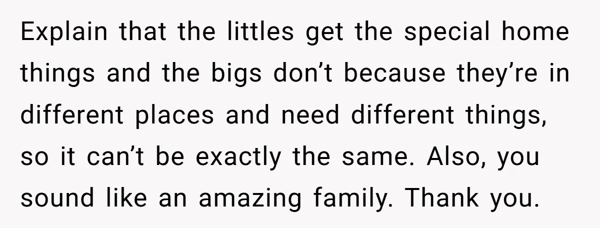 Explain that the littles get the special home things and the bigs don’t because they’re in different places and need different things, so it can’t be exactly the same. Also,...