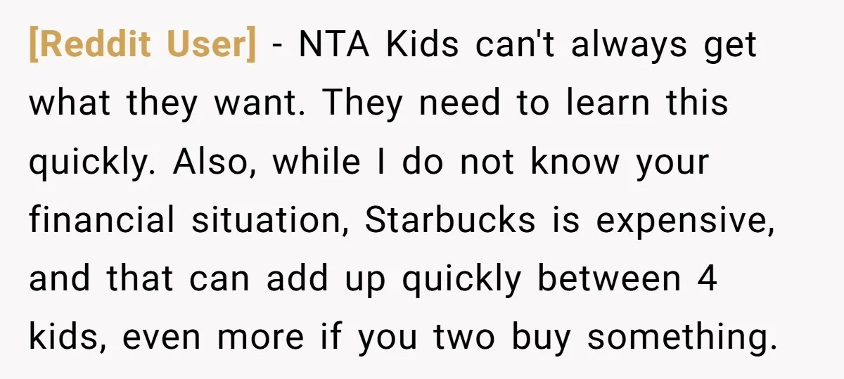 [Reddit User] − NTA Kids can't always get what they want. They need to learn this quickly. Also, while I do not know your financial situation, Starbucks is expensive, and...
