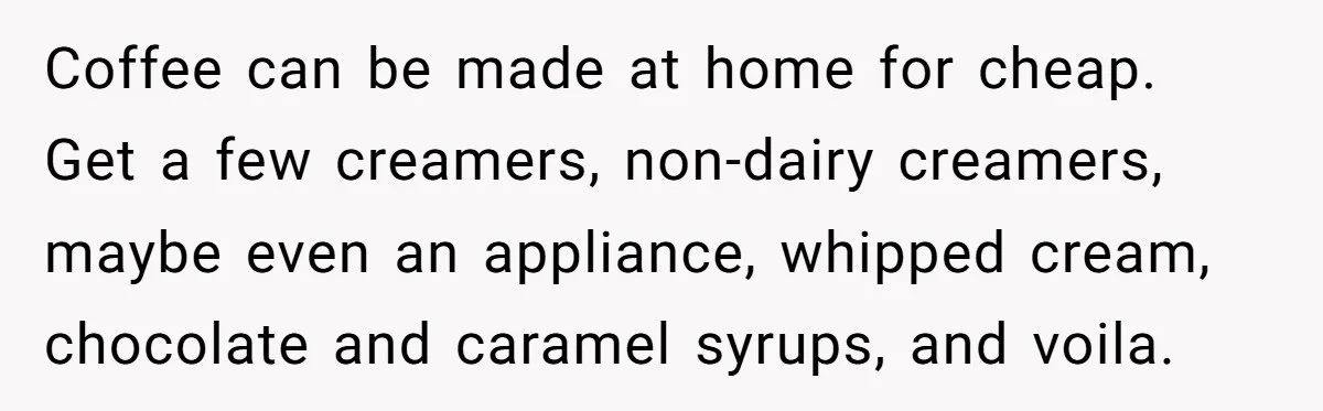 Coffee can be made at home for cheap. Get a few creamers, non-dairy creamers, maybe even an appliance, whipped cream, chocolate and caramel syrups, and voila.