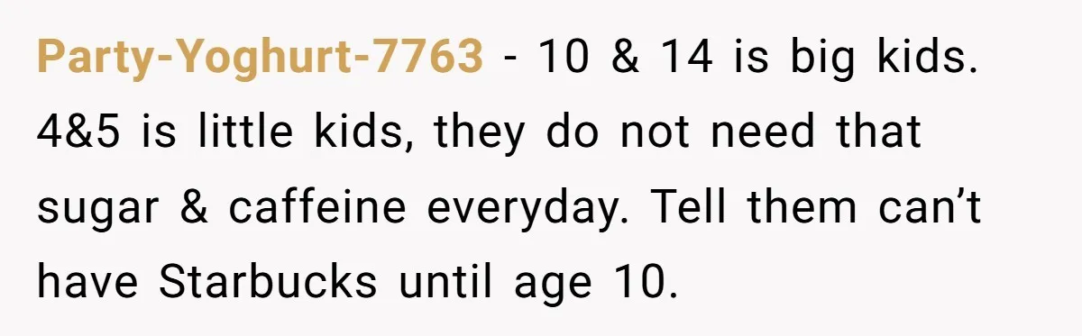Party-Yoghurt-7763 − 10 & 14 is big kids. 4&5 is little kids, they do not need that sugar & caffeine everyday. Tell them can’t have Starbucks until age 10.