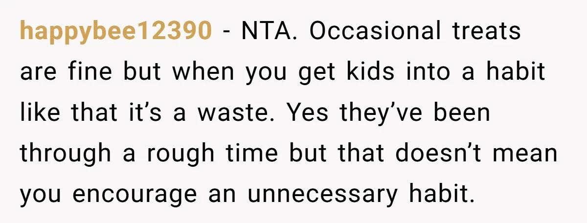 happybee12390 − NTA. Occasional treats are fine but when you get kids into a habit like that it’s a waste. Yes they’ve been through a rough time but that doesn’t...