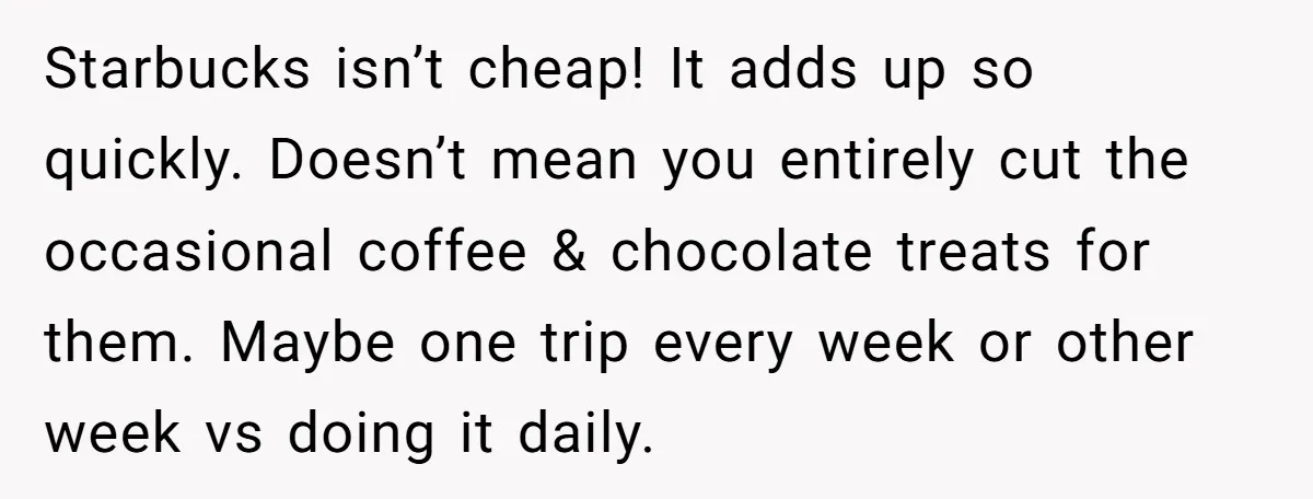 Starbucks isn’t cheap! It adds up so quickly. Doesn’t mean you entirely cut the occasional coffee & chocolate treats for them. Maybe one trip every week or other week vs...