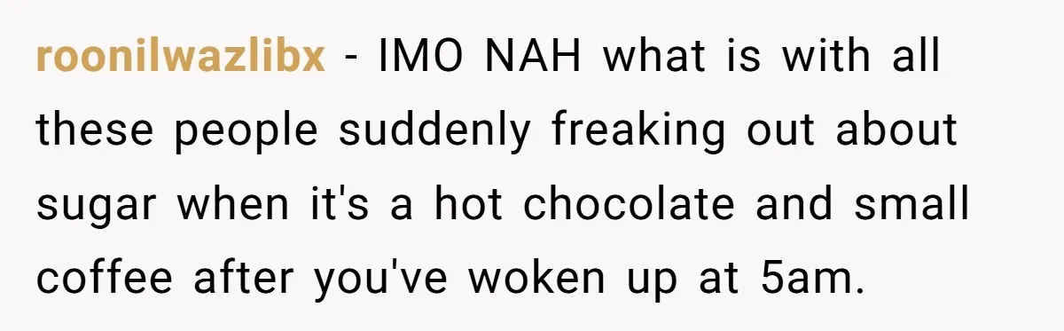 roonilwazlibx − IMO NAH what is with all these people suddenly freaking out about sugar when it's a hot chocolate and small coffee after you've woken up at 5am.
