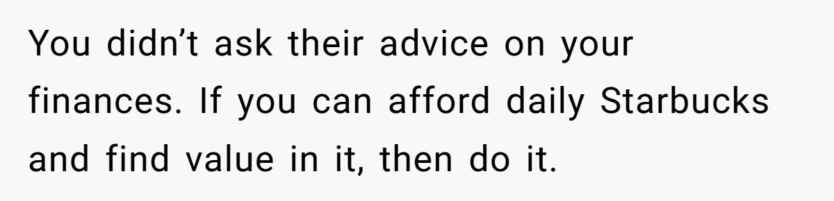 You didn’t ask their advice on your finances. If you can afford daily Starbucks and find value in it, then do it.