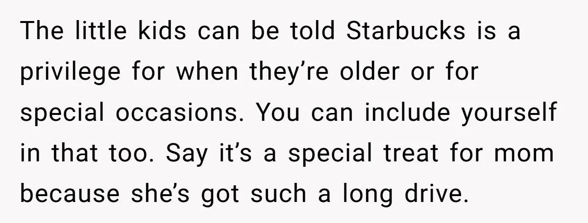 The little kids can be told Starbucks is a privilege for when they’re older or for special occasions. You can include yourself in that too. Say it’s a special treat...