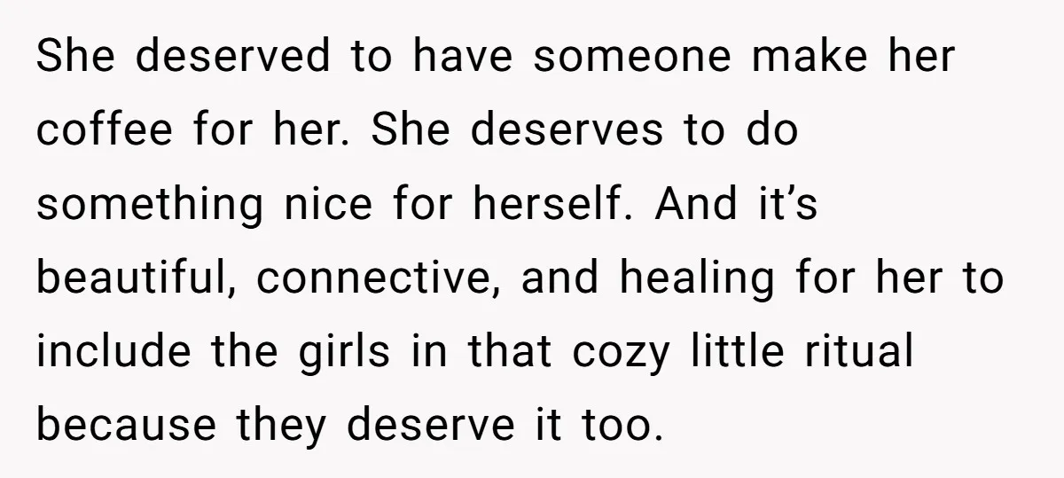 She deserved to have someone make her coffee for her. She deserves to do something nice for herself. And it’s beautiful, connective, and healing for her to include the girls...